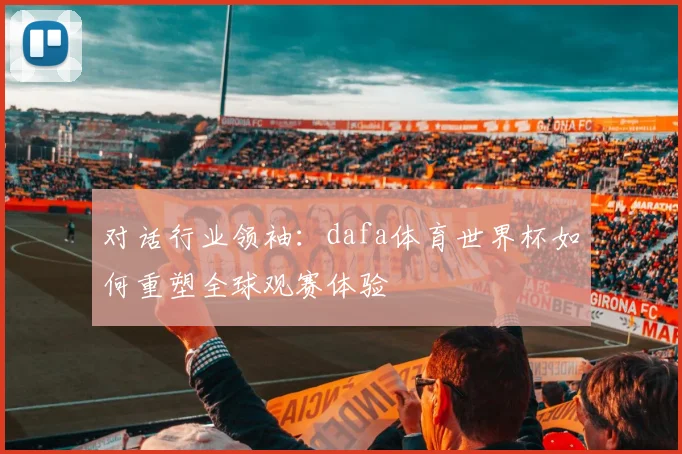 对话行业领袖：dafa体育世界杯如何重塑全球观赛体验