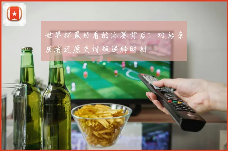世界杯最好看的比赛背后：对话亲历者还原史诗级逆转时刻