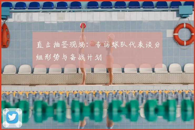 直击抽签现场:专访球队代表谈分组形势与备战计划