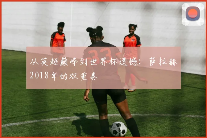 从英超巅峰到世界杯遗憾：萨拉赫2018年的双重奏
