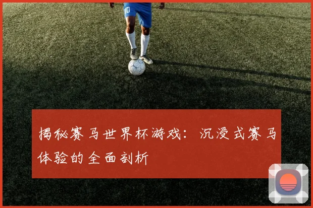 揭秘赛马世界杯游戏：沉浸式赛马体验的全面剖析