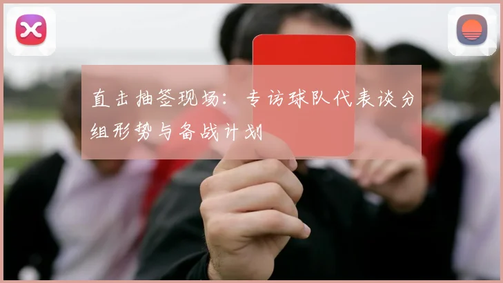 直击抽签现场：专访球队代表谈分组形势与备战计划
