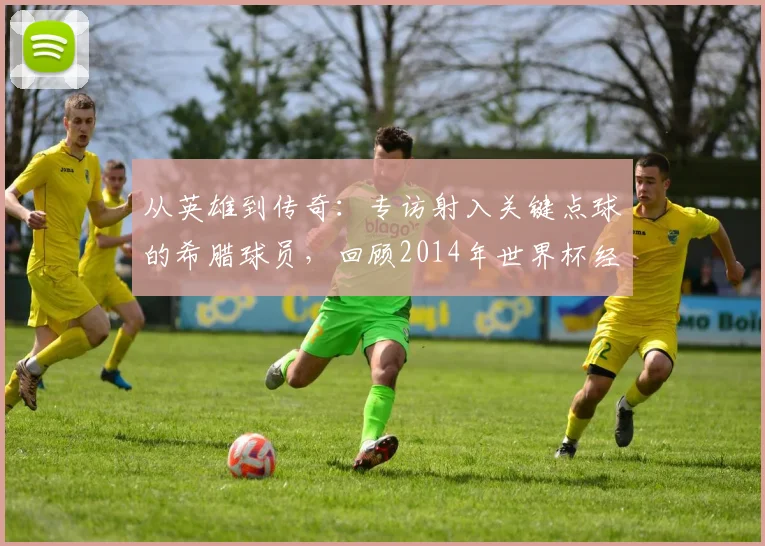 从英雄到传奇：专访射入关键点球的希腊球员，回顾2014年世界杯经典瞬间