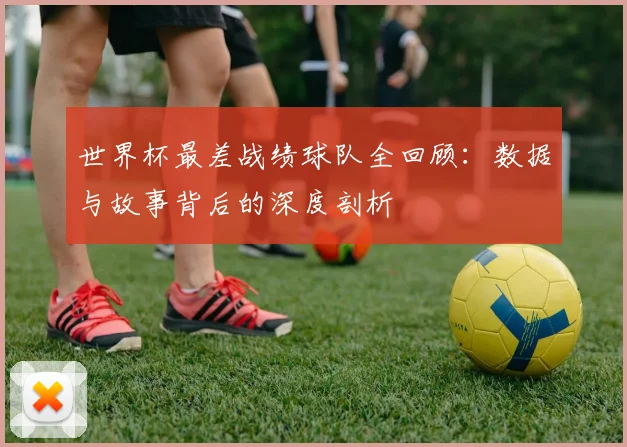 世界杯最差战绩球队全回顾：数据与故事背后的深度剖析