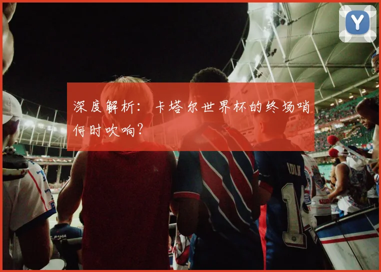 深度解析：卡塔尔世界杯的终场哨何时吹响？