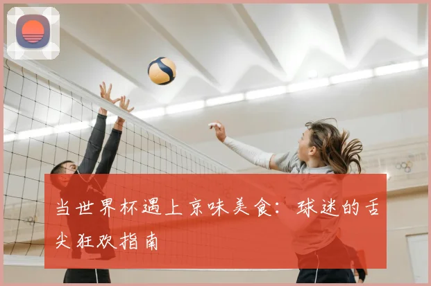 当世界杯遇上京味美食：球迷的舌尖狂欢指南