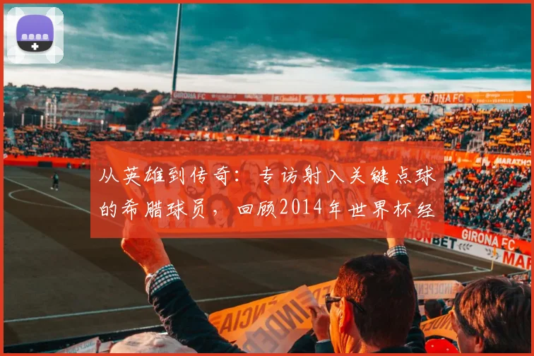 从英雄到传奇：专访射入关键点球的希腊球员，回顾2014年世界杯经典瞬间