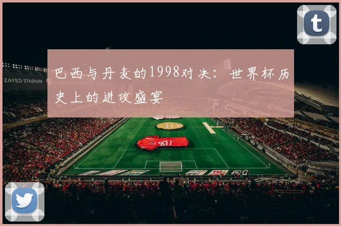 巴西与丹麦的1998对决：世界杯历史上的进攻盛宴